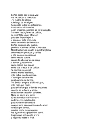 Señor, caído por tercera vez
me recuerdas a tu esposa
-mi madre- la Iglesia.
A lo largo de los siglos,
ha sentido todas las estaciones,
ha caído muchas veces
y, sin embargo, siempre se ha levantado.
Su amor resurgía en las caídas,
se levantaba una y otra vez
para ser limpiada por ti
y aparecer ante el mundo
como una novia embellecida.
Señor, perdona a tu pueblo,
perdona nuestras caídas numerosas.
Nosotros hemos afeado a nuestra Iglesia
con nuestros pecados y caídas
y ella siempre nos recoge
como madre buena,
capaz de albergar en su seno
a santos y pecadores,
como madre que acoge
entre sus brazos a los caídos.
Te sientes más débil
que la misma debilidad,
más pobre que la pobreza.
Y caes por tercera vez
en el camino de la vida.
Tú, Señor, elegiste el último lugar,
más bajo que nadie,
para enseñar que a ti se te encuentra
cuando se te llama y acoge,
en cualquier situación concreta.
Nada es ajeno a tu amor,
tú estás en todas mis caídas,
en todas mis debilidades,
para hacerme de verdad
una persona transformada en tu amor.
Gracias por tu vida,
gracias por tu tercera caída;
me ayuda hasta pisando el barro,
tragando el polvo en la arena
y llegando hasta el final,
 