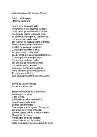 sin quedarme en la cuneta. Amén.

Salmo del despojo
(décima estación)

Señor, te quitamos la vida,
te quitamos y despojamos de todo,
hasta despojado de nuestro cariño
nos da a tu Madre junto a la cruz.
Te damos gracias por tu coherencia,
por ser pobre con la vida,
por reclinar tu cabeza sobre el Padre.
Pues te has quedado sin nada,
a golpe de entrega y despojo.
Gracias por abrazar la cruz
de una vida sin nada más
que tu amor ofrecido incansablemente.
Gracias por darte en pobreza,
por amar el no tener nada,
por tu entrega sin condiciones;
por tu búsqueda de amor
te dejaste, Señor, por nosotros
hasta el último gesto de pobreza.
Te quitamos la túnica,
para construir nuestra riqueza. Amén.


Salmo de un crucificado
(undécima estación)

Señor y Dios nuestro crucificado,
te entregas en amor
y das la vida
queriendo a todos sin medida,
buscando en todo amar,
quieres con humildad.
Gracias porque tú sigues ofreciendo
ese amor que yo no entiendo,
porque sigues dando a todos libertad.
El amor te hizo libre,
te hizo libre como la libertad,
pues tú siembras claridades,
estas crucificado, pero no dejas de amar.
 