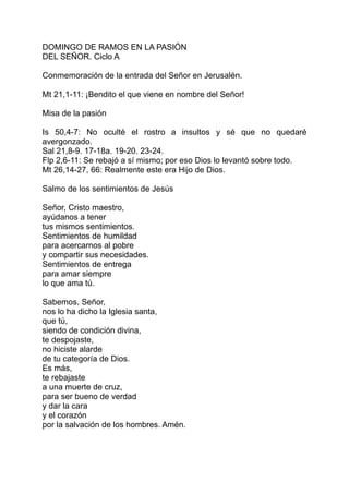 DOMINGO DE RAMOS EN LA PASIÓN
DEL SEÑOR. Ciclo A

Conmemoración de la entrada del Señor en Jerusalén.

Mt 21,1-11: ¡Bendito el que viene en nombre del Señor!

Misa de la pasión

Is 50,4-7: No oculté el rostro a insultos y sé que no quedaré
avergonzado.
Sal 21,8-9. 17-18a. 19-20. 23-24.
Flp 2,6-11: Se rebajó a sí mismo; por eso Dios lo levantó sobre todo.
Mt 26,14-27, 66: Realmente este era Hijo de Dios.

Salmo de los sentimientos de Jesús

Señor, Cristo maestro,
ayúdanos a tener
tus mismos sentimientos.
Sentimientos de humildad
para acercarnos al pobre
y compartir sus necesidades.
Sentimientos de entrega
para amar siempre
lo que ama tú.

Sabemos, Señor,
nos lo ha dicho la Iglesia santa,
que tú,
siendo de condición divina,
te despojaste,
no hiciste alarde
de tu categoría de Dios.
Es más,
te rebajaste
a una muerte de cruz,
para ser bueno de verdad
y dar la cara
y el corazón
por la salvación de los hombres. Amén.
 