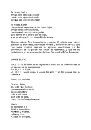 Te hiciste, Señor,
amigo de la estrella perezosa
que todavía sigue iluminando,
aunque sea largo el amanecer.

Te hiciste, Señor,
compañero inseparable de mis horas bajas,
amigo de todos mis caminos,
cercano en todas mis madrugadas,
para darme en el alba tu pan de trigo,
y sanar mi corazón con tu semblante. Amén.

Oración colecta: Dios todopoderoso y eterno, tú quisiste que nuestro
salvador se anonadase, haciéndose hombre y muriendo en la cruz, para
que todos nosotros sigamos su ejemplo; concédenos que las
enseñanzas de su pasión nos sirvan de testimonio, y que un día
participemos en su resurrección gloriosa. Por nuestro Señor Jesucristo.


LUNES SANTO

Is 42,1-7: Yo, el Señor, te he cogido de la mano y te he hecho alianza de
un pueblo, luz de las naciones.
Sal 26,1. 2. 3. 13-14.
Jn 12,1-11: María ungió a Jesús los pies y se los enjugó con su
cabellera.

Salmo con perfume

Gracias, Señor,
por todo y por siempre,
porque verdaderamente
tú eres la historia
más apasionante.
En ti todo es claro,
como una mañana primaveral.

Un día
se acercaron a ti
lisiados y prostitutas,
hombres y mujeres,
pobres y ricos.
A todos los acogiste,
 