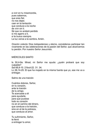 a vivir en tu misericordia,
pues sabemos,
que eres fiel,
no nos dejes
caer en la tentación
que conduce a la noche
de vivir sin ti.
Sé que no andaré perdido
si me agarro a ti,
si te busco siempre.
La luz vence a la sombra. Amén.

Oración colecta: Dios todopoderoso y eterno, concédenos participar tan
vivamente en las celebraciones de la pasión del Señor, que alcancemos
tu perdón. Por nuestro Señor Jesucristo.


MIÉRCOLES SANTO

Is 50,4-9a: Mirad, mi Señor me ayuda: ¿quién probará que soy
culpable?
Sal 68,8-10. 21bcd-22. 31. 34.
Lc 26,14-25: El que ha mojado en la misma fuente que yo, ese me va a
entregar.

Salmo de una traición

Cuántos dolores, Señor,
en tu corazón,
ante la traición
de tu amigo.
Te acercaste a él
para ayudarle,
para que pusiese
todo su corazón
no en el camino del dinero,
que conduce a la traición,
sino en el de la pobreza,
que conduce al amor.

Tu sufrimiento, Señor,
te llevó
a entregar tu amor,
 