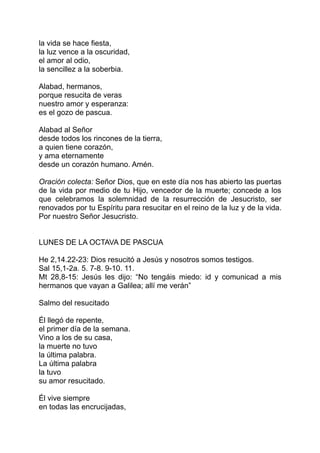 la vida se hace fiesta,
la luz vence a la oscuridad,
el amor al odio,
la sencillez a la soberbia.

Alabad, hermanos,
porque resucita de veras
nuestro amor y esperanza:
es el gozo de pascua.

Alabad al Señor
desde todos los rincones de la tierra,
a quien tiene corazón,
y ama eternamente
desde un corazón humano. Amén.

Oración colecta: Señor Dios, que en este día nos has abierto las puertas
de la vida por medio de tu Hijo, vencedor de la muerte; concede a los
que celebramos la solemnidad de la resurrección de Jesucristo, ser
renovados por tu Espíritu para resucitar en el reino de la luz y de la vida.
Por nuestro Señor Jesucristo.


LUNES DE LA OCTAVA DE PASCUA

He 2,14.22-23: Dios resucitó a Jesús y nosotros somos testigos.
Sal 15,1-2a. 5. 7-8. 9-10. 11.
Mt 28,8-15: Jesús les dijo: “No tengáis miedo: id y comunicad a mis
hermanos que vayan a Galilea; allí me verán”

Salmo del resucitado

Él llegó de repente,
el primer día de la semana.
Vino a los de su casa,
la muerte no tuvo
la última palabra.
La última palabra
la tuvo
su amor resucitado.

Él vive siempre
en todas las encrucijadas,
 
