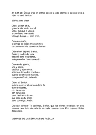 Jn 3,34-36: Él que cree en el Hijo posee la vida eterna; el que no crea al
Hijo, no verá la vida.

Salmo para creer

Creo, Señor, en ti,
¿dónde iría sin tu amor?
Creo, aunque a veces,
lo confieso, me cuesta
y tengo dudas ..., pero creo.

Creo en Jesús,
el amigo de todos mis caminos,
cercanos en mis pasos vacilantes.

Creo en el Espíritu Santo,
Señor y dador de vida,
cabaña para los pobres,
refugio en las horas de estío.

Creo en la Iglesia,
una y santa,
católica y apostólica,
abierta a todos los hombres
pueblo de Dios en marcha,
cuerpo de Cristo, ofrenda.

Creo, sí, Señor;
quiero recorrer el camino de la fe
a pie descalzo,
con tu ayuda,
con tu fuerza,
para decirles a todos
que creo en tu amor
para conmigo. Amén.

Oración colecta: Te pedimos, Señor, que los dones recibidos en esta
pascua den fruto abundante en toda nuestra vida. Por nuestro Señor
Jesucristo.


VIERNES DE LA SEMANA II DE PASCUA
 