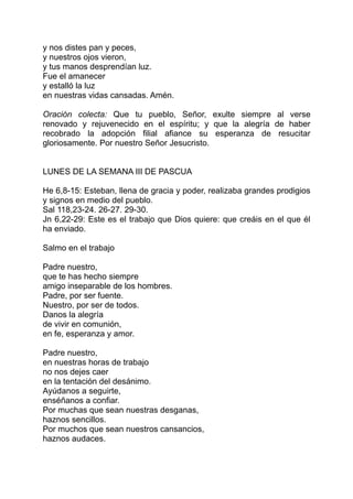 y nos distes pan y peces,
y nuestros ojos vieron,
y tus manos desprendían luz.
Fue el amanecer
y estalló la luz
en nuestras vidas cansadas. Amén.

Oración colecta: Que tu pueblo, Señor, exulte siempre al verse
renovado y rejuvenecido en el espíritu; y que la alegría de haber
recobrado la adopción filial afiance su esperanza de resucitar
gloriosamente. Por nuestro Señor Jesucristo.


LUNES DE LA SEMANA III DE PASCUA

He 6,8-15: Esteban, llena de gracia y poder, realizaba grandes prodigios
y signos en medio del pueblo.
Sal 118,23-24. 26-27. 29-30.
Jn 6,22-29: Este es el trabajo que Dios quiere: que creáis en el que él
ha enviado.

Salmo en el trabajo

Padre nuestro,
que te has hecho siempre
amigo inseparable de los hombres.
Padre, por ser fuente.
Nuestro, por ser de todos.
Danos la alegría
de vivir en comunión,
en fe, esperanza y amor.

Padre nuestro,
en nuestras horas de trabajo
no nos dejes caer
en la tentación del desánimo.
Ayúdanos a seguirte,
enséñanos a confiar.
Por muchas que sean nuestras desganas,
haznos sencillos.
Por muchos que sean nuestros cansancios,
haznos audaces.
 
