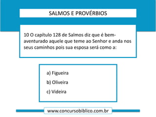 www.concursobiblico.com.br
a) Figueira
b) Oliveira
c) Videira
10 O capítulo 128 de Salmos diz que é bem-
aventurado aquele que teme ao Senhor e anda nos
seus caminhos pois sua esposa será como a:
SALMOS E PROVÉRBIOS
 