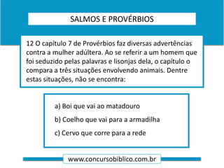www.concursobiblico.com.br
a) Boi que vai ao matadouro
b) Coelho que vai para a armadilha
c) Cervo que corre para a rede
12 O capítulo 7 de Provérbios faz diversas advertências
contra a mulher adúltera. Ao se referir a um homem que
foi seduzido pelas palavras e lisonjas dela, o capítulo o
compara a três situações envolvendo animais. Dentre
estas situações, não se encontra:
SALMOS E PROVÉRBIOS
 