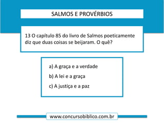 www.concursobiblico.com.br
a) A graça e a verdade
b) A lei e a graça
c) A justiça e a paz
13 O capítulo 85 do livro de Salmos poeticamente
diz que duas coisas se beijaram. O quê?
SALMOS E PROVÉRBIOS
 