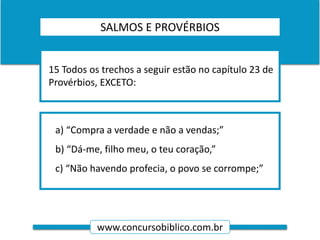 www.concursobiblico.com.br
a) “Compra a verdade e não a vendas;”
b) “Dá-me, filho meu, o teu coração,”
c) “Não havendo profecia, o povo se corrompe;”
15 Todos os trechos a seguir estão no capítulo 23 de
Provérbios, EXCETO:
SALMOS E PROVÉRBIOS
 