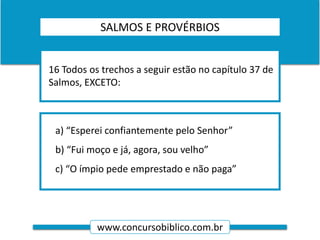www.concursobiblico.com.br
a) “Esperei confiantemente pelo Senhor”
b) “Fui moço e já, agora, sou velho”
c) “O ímpio pede emprestado e não paga”
16 Todos os trechos a seguir estão no capítulo 37 de
Salmos, EXCETO:
SALMOS E PROVÉRBIOS
 