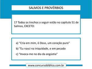 www.concursobiblico.com.br
a) “Cria em mim, ó Deus, um coração puro”
b) “Eu nasci na iniquidade, e em pecado
c) “Invoca-me no dia da angústia”
17 Todos os trechos a seguir estão no capítulo 51 de
Salmos, EXCETO:
SALMOS E PROVÉRBIOS
 