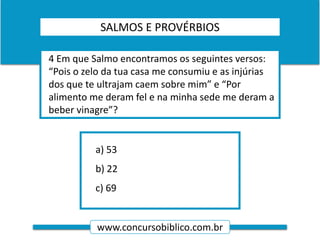 www.concursobiblico.com.br
a) 53
b) 22
c) 69
4 Em que Salmo encontramos os seguintes versos:
“Pois o zelo da tua casa me consumiu e as injúrias
dos que te ultrajam caem sobre mim” e “Por
alimento me deram fel e na minha sede me deram a
beber vinagre”?
SALMOS E PROVÉRBIOS
 
