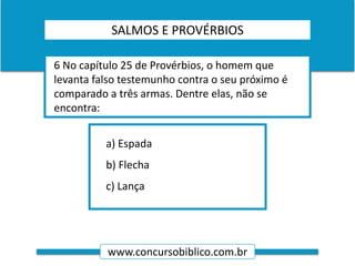 www.concursobiblico.com.br
a) Espada
b) Flecha
c) Lança
6 No capítulo 25 de Provérbios, o homem que
levanta falso testemunho contra o seu próximo é
comparado a três armas. Dentre elas, não se
encontra:
SALMOS E PROVÉRBIOS
 