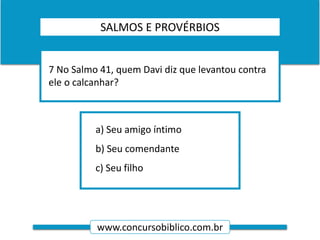 www.concursobiblico.com.br
a) Seu amigo íntimo
b) Seu comendante
c) Seu filho
7 No Salmo 41, quem Davi diz que levantou contra
ele o calcanhar?
SALMOS E PROVÉRBIOS
 
