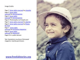 Image Credits:
Page 1: Some rights reserved by chiaralily
Page 2: Some rights
reserved by donnierayjones
Page 3: Some rights
reserved by donnierayjones
Page 4: Photoroyalty via Freepik.com
Page 5: Some rights reserved by adwriter
Page 6: Some rights reserved by Photos
By Clark
Page 7: Some rights
reserved by horizontal.integration
Page 8: Some rights
reserved by daystar297
Pages 9-11: public domain
Text: Quotations courtesy of Activated
magazine. Used by permission.
www.freekidstories.org
 