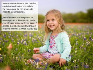 A misericórdia de Deus não tem fim
e vai de eternidade a eternidade.
Ele nunca pára de nos amar, não
importa o que façamos.
[Deus] não nos trata segundo os
nossos pecados. Pois quanto o céu
está elevado acima da terra, assim é
grande a sua benignidade para com
os que o temem. (Salmos 103:10-11)
 