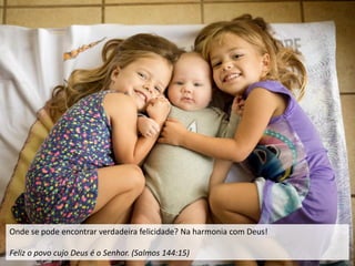 Onde se pode encontrar verdadeira felicidade? Na harmonia com Deus!
Feliz o povo cujo Deus é o Senhor. (Salmos 144:15)
 