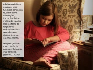 A Palavras de Deus
oferecem uma
fundação para nossa
fé, assim como
orientações,
instruções, ânimo,
motivação e poder.
Elas são fonte de
força para a
realização da Sua
vontade e nos
ajudam a crescer
espiritualmente.
Lâmpada para os
meus pés é a tua
palavra, e luz para o
meu caminho.
(Salmos 119:105)
 