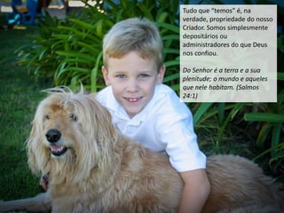 Tudo que “temos” é, na
verdade, propriedade do nosso
Criador. Somos simplesmente
depositários ou
administradores do que Deus
nos confiou.
Do Senhor é a terra e a sua
plenitude; o mundo e aqueles
que nele habitam. (Salmos
24:1)
 