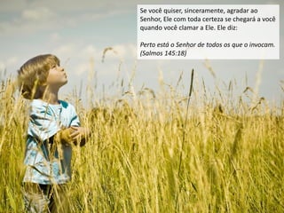 Se você quiser, sinceramente, agradar ao
Senhor, Ele com toda certeza se chegará a você
quando você clamar a Ele. Ele diz:
Perto está o Senhor de todos os que o invocam.
(Salmos 145:18)
 