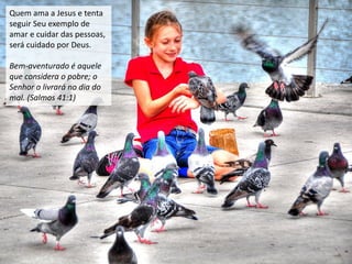 Quem ama a Jesus e tenta
seguir Seu exemplo de
amar e cuidar das pessoas,
será cuidado por Deus.
Bem-aventurado é aquele
que considera o pobre; o
Senhor o livrará no dia do
mal. (Salmos 41:1)
 