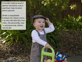 O mundo material atual é
apenas transitório, mas o
espiritual, hoje invisível,
jamais passará.
Desde a antigüidade
fundaste [Tu, Deus] a terra,
e os céus são obra das Tuas
mãos. Eles perecerão, mas
Tu permanecerás. (Salmo
102:25-26)
 