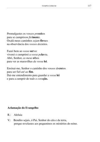 TEMPO COMUM	 117
Promulgastes os vossos preceitos
para se cumprirem fielmente.
Oxalá meus caminhos sejam firmes
na observância dos vossos decretos.
Fazei bem ao vosso servo:
viverei e cumprirei a vossa palavra.
Abri, Senhor, os meus olhos
para ver as maravilhas da vossa lei.
Ensinai-me, Senhor o caminho dos vossos decretos
para ser fiel até ao fim.
Dai-me entendimento para guardar a vossa lei
e para a cumprir de todo o coração.
Aclamação do Evangelho
R.: Aleluia
V.: Bendito sejais, ó Pai, Senhor do céu e da terra,
porque revelastes aos pequeninos os mistérios do reino.
Promulgastes os vossos preceitos
para se cumprirem fielmente.
Oxalá meus caminhos sejam firmes
na observância dos vossos decretos.
Fazei bem ao vosso servo:
viverei e cumprirei a vossa palavra.
Abri, Senhor, os meus olhos
para ver as maravilhas da vossa lei.
Ensinai-me, Senhor o caminho dos vossos decretos
para ser fiel até ao fim.
Dai-me entendimento para guardar a vossa lei
e para a cumprir de todo o coração.
Aclamação do Evangelho
R.: Aleluia
V.: Bendito sejais, ó Pai, Senhor do céu e da terra,
porque revelastes aos pequeninos os mistérios do reino.
 