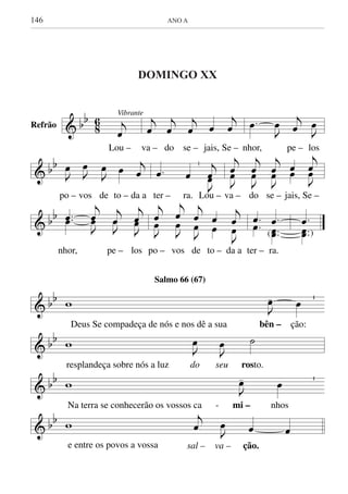 146	 ANO A
& bb
8
6 Vibrante
j
œ
Lou –
j
œ
j
œ
j
œ œ
j
œ
va – do se – jais, Se –
.œ
J
œ j
œ J
œ
nhor, pe – los
& bb
J
œ J
œ
J
œ œ j
œ
po – vos de to – da a
.œ œ
| j
J
œœ
ter – ra. Lou –
j
J
œœ
j
J
œœ
j
J
œœ œœ
j
J
œœ
va – do se – jais, Se –
& bb ..œœ
j
J
œœ
j
J
œ
j
J
œœ
nhor, pe – los
j
J
œ
œ
j
J
œ
œ
j
J
œ
œ
œ
œ
j
J
œ
œ
po – vos de to – da a
.
.
œ
œ .
..
œ
œœ(
ter – ra.
.
..
œ
œœ )
& bb w J
œ- œ
Deus Se compadeça de nós e nos dê a sua bên – ção:
& bb w J
œ
J
œ ˙
resplandeça sobre nós a luz do seu rosto.
& bb w J
œ- œ
Na terra se conhecerão os vossos ca - mi – nhos
& bb w
j
œ J
œ œ œ
e entre os povos a vossa sal – va – ção.
Salmo 66 (67)
Refrão
DOMINGO XX DO TEMPO COMUM
DOMINGO XX
 