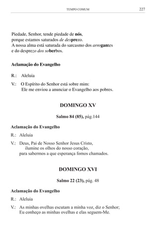 TEMPO COMUM	 227
Aclamação do Evangelho
R.: Aleluia
V.: O Espírito do Senhor está sobre mim:
Ele me enviou a anunciar o Evangelho aos pobres.
Como os olhos da serva
se fixam nas mãos da sua senhora,
assim os nossos olhos se voltam para o Senhor nosso Deus,
até que tenha piedade de nós.
Piedade, Senhor, tende piedade de nós,
porque estamos saturados de desprezo.
A nossa alma está saturada do sarcasmo dos arrogantes
e do desprezo dos soberbos.
Aclamação do Evangelho
R.: Aleluia
V.: O Espírito do Senhor está sobre mim:
Ele me enviou a anunciar o Evangelho aos pobres.
DOMINGO XV
Salmo 84 (85), pág.144
Aclamação do Evangelho
R.: 	 Aleluia
V.:	 Deus, Pai de Nosso Senhor Jesus Cristo,
	 ilumine os olhos do nosso coração,
	 para sabermos a que esperança fomos chamados.
DOMINGO XVI
Salmo 22 (23), pág. 48
Aclamação do Evangelho
R.: 	 Aleluia
V.:	 As minhas ovelhas escutam a minha voz, diz o Senhor;
	 Eu conheço as minhas ovelhas e elas seguem-Me.
 