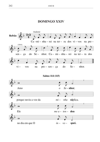 242	 ANO B
& b 4
2ˆ3
Andante
j
œ
j
œ
j
œ
Ca –mi – nha –
œ j
œ
j
œ
j
œ
j
œ
rei na ter – ra dos
œ œ
j
œ
j
œ
vi – vos na pre –
& b
cresc.
J
œ j
œ
j
œ J
œ
sen – ça do Se –
.œ j
œ J
œ
J
œ
nhor. Ca – mi – nha –
œ
J
œ
J
œ
j
œ
j
œ
rei na ter – ra dos
& b œ
œ j
œ
j
œ
vi – vos na pre –
j
œ
j
œ
j
œ
j
œ
sen – ça do Se –
.˙
nhor.
& b w J
œ
J
œ ˙
Amo o Se– nhor,
& b w
j
œ
j
œ ˙
porque ouviu a voz da mi – nha súplica.
& b w J
œ
J
œ ˙
Ele me a – ten – deu
& b w
j
œ
j
œ ˙
no dia em que O in – vo – quei.
Salmo 114 (115)
DOMINGO XXIV DO TEMPO COMUM
Refrão
DOMINGO XXIV
 