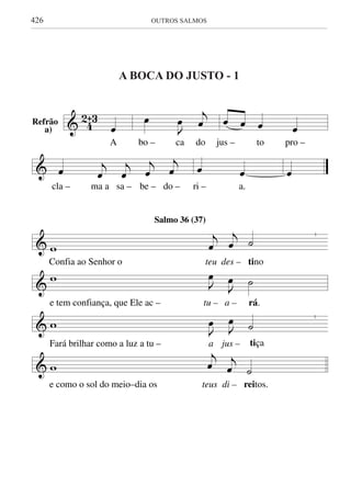 426	 OUTROS SALMOS
A bocA dO justo - 1
& 4
2ˆ3
œ
A
œ
J
œ
j
œ
bo – ca do
œ œ œ œ
jus – to pro –
& œ j
œ
j
œ
j
œ
j
œ
cla – ma a sa – be – do –
œ œ
ri – a.
œ
&
|
w
j
œ
j
œ ˙
Confia ao Senhor o teu des – tino
&
w J
œ
J
œ ˙
e tem confiança, que Ele ac – tu – a – rá.
&
|
w J
œ J
œ ˙
Fará brilhar como a luz a tu – a jus – tiça
& w
j
œ j
œ ˙
e como o sol do meio–dia os teus di – reitos.
A BOCA DO JUSTO
Salmo 36 (37)
Refrão
a)
 