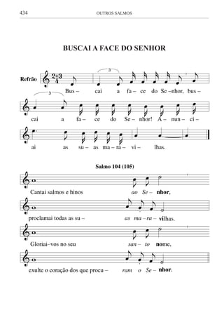 434	 OUTROS SALMOS
buscai a face do senhor
& 4
2ˆ3 j
œ
Bus –
|
3
œ
j
œ
j˚
œ
j˚
œ
j˚
œ
j˚
œ
j
œ
j
œ
cai a fa – ce do Se –nhor, bus –
&
3
œ
j
œ J
œ
J
œ
J
œ
J
œ
J
œ
J
œ J
œ J
œ
cai a fa – ce do Se – nhor! A – nun – ci –
&
.œ
J
œ
J
œ J
œ
J
œ
J
œ
ai as su – as ma – ra –
œ œ
vi – lhas.
œ
&
|
w J
œ J
œ ˙
Cantai salmos e hinos ao Se – nhor,
& w
j
œ
j
œ.
j
œ ˙
proclamai todas as su – as ma –ra – vilhas.
&
|
w J
œ J
œ ˙
Gloriai–vos no seu san – to nome,
& w
j
œ
j
œ.
j
œ ˙
exulte o coração dos que procu – ram o Se – nhor.
BUSCAI A FACE DO SENHOR
Refrão
Salmo 104 (105)
& 42ˆ3 j
œ
Bus –
|
3
œ
j
œ
j˚
œ
j˚
œ
j˚
œ
j˚
œ
j
œ
j
œ
cai a fa – ce do Se –nhor, bus –
&
3
œ
j
œ J
œ
J
œ
J
œ
J
œ
J
œ
J
œ J
œ J
œ
cai a fa – ce do Se – nhor! A – nun – ci –
&
.œ
J
œ
J
œ J
œ
J
œ
J
œ
ai as su – as ma – ra –
œ œ
vi – lhas.
œ
&
|
w J
œ J
œ ˙
Cantai salmos e hinos ao Se – nhor,
& w
j
œ
j
œ.
j
œ ˙
proclamai todas as su – as ma –ra – vilhas.
&
|
w J
œ J
œ ˙
Gloriai–vos no seu san – to nome,
& w
j
œ
j
œ.
j
œ ˙
exulte o coração dos que procu – ram o Se – nhor.
BUSCAI A FACE DO SENHOR
Refrão
Salmo 104 (105)
 