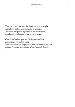 TRÍDUO PASCAL	 73
Tirareis água, com alegria, das fontes da salvação.
Agradecei ao Senhor, invocai o seu nome.
Anunciai aos povos a grandeza das suas obras,
proclamai a todos que o seu nome é santo.
Cantai ao Senhor, porque Ele fez maravilhas,
anunciai-as em toda a terra.
Entoai cânticos de alegria e exultai, habitantes de Sião,
porque é grande no meio de vós o Santo de Israel.
 