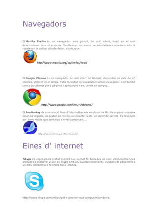 Navegadors
El Mozilla Firefox és un navegador web gratuït, de codi obert, basat en el codi
desenvolupat dins el projecte Mozilla.org. Les seves característiques principals són la
rapidesa i la facilitat d'instal·lació i d'utilització.
http://www.mozilla.org/ca/firefox/new/
El Google Chrome és el navegador de codi obert de Google, disponible en més de 40
idiomes, incloent-hi el català. Està concebut no únicament com un navegador, sinó també
com a plataforma per a pàgines i aplicacions w eb, tenint en compte…
http://www.google.com/intl/es/chrome/
El SeaMonkey és una solució lliure d'Internet basada en el codi de Mozilla.org que consisteix
en un navegador, un gestor de correu, un redactor web i un client de xat IRC. És l'evolució
de l'antic Mozilla que continua a nivell comunitari, …
http://seamonkey.softonic.com/
Eines d’ internet
'Skype és un programa gratuït i senzill que permet fer trucades de veu i videoconferències
gratuïtes a qualsevol usuari de Skype amb una qualitat excel·lent, i trucades de pagament a
un preu competitiu a telèfons fixos i mòbils.
http://www.skype.com/intl/es/get-skype/on-your-computer/windows/
 