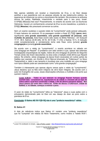 Copyright © Uri Yosef, PhD, 2001-2010 for the Messiah Truth Project, Inc.
Tradução e Revisão: Renato Santos
All rights reserved
7
Não apenas satisfeito em receber a misericórdia de D’us, o rei Davi deseja
partilhar a sua experiência com as pessoas através de seu testemunho público, na
esperança de influenciar os outros a reconherem-No também. Ele proclama os atributos
divinos da justiça, fidelidade, misericórdia e verdade para o seu povo, Israel.
O (Messias) fará isso? Possivelmente, no entanto de acordo com as Escrituras
Hebraicas, haverá um conhecimento universal de D’us na era messiânica, e portanto o
(Messias) não prescisará convencer os outros.
Sem um exame cauteloso o suposto relato de "cumprimento" pode parecer adequado.
O texto hebraico do versículo 10 na passagem contém a frase (qaHAL RAV),
significando uma grande assembleia, uma grande quantidade de pessoas, uma
multidão de pessoas. Esta frase ocorre sete vezes na Bíblia Hebraica - em Ezequiel
17:17, 38:4, Salmos 22:26 [25], 35:18, 40:10 [9], 11 [10]; e Esdras 10:1). A tradução
cristã consistentemente e corretamente torna esta frase como [uma/a] grande
congregação e [uma/a] grande assembleia.
De acordo com o relato do "cumprimento", o evento acontece no sábado em
uma sinagoga em Nazaré8
. O problema com este cenário é que, apesar das extensas
investigações arqueológicas da região, restos de uma sinagoga do período do Segundo
Templo ainda não foram descobertos na área onde a tradição cristã afirma que Nazaré
estava. No entanto, várias sinagogas da época foram escavadas em outras partes da
Galiléia (por exemplo, em GAmla e KFAR NaHUM [chamado de "Cafarnaum" no Novo
Testamento]) e, dado o seu tamanho é duvidoso que uma multidão em uma sinagoga
num típico sábado pode ser caracterizado como "uma grande congregação".
Também é interessante que apenas alguns versos após o relato do "cumprimento",
Jesus declarou que os fiéis eram indignos de vê-lo fazer milagres. De acordo com o
autor do Evangelho de Lucas, essas observações enfureceu a multidão a tal ponto que
queriam matá-lo:
Lucas 4:28-31 - Todos os que estavam na sinagoga ficaram furiosos quando
ouviram isso. Levantaram-se, expulsaram-no da cidade e o levaram até ao topo da
colina sobre a qual fora construída a cidade, a fim de atirá-lo precipício abaixo. Mas
Jesus passou por entre eles e retirou-se. Então ele desceu a Cafarnaum, cidade da
Galileia, e, no sábado, começou a ensinar o povo.
O autor do relato do "cumprimento" falha ao "relacionar" Jesus e suas ações com o
entusiasmo demonstrado pelo rei Davi em seu desejo de dizer ao povo sobre a
grandeza de D’us.
Conclusão: O Salmo 40:10-11[9-10] não é uma "profecia messiânica" válida.
B. Salmo 41
A lista de referência indica que Salmo 41 contém uma "profecia messiânica"
que foi "cumprida" em relatos do Novo Testamento, como mostra a Tabela III.B-1.
8
Lucas 4 foi analisado no ensaio, Use a Fonte, Lucas! - http://thejewishhome.org/counter-pt/Luke4.pdf
 