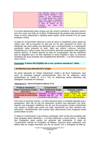Copyright © Uri Yosef, PhD, 2001-2010 for the Messiah Truth Project, Inc.
Tradução e Revisão: Renato Santos
All rights reserved
11
vez dormindo, porque os seus
olhos estavam pesados, e não
sabiam o que responder-lhe.
41. E voltou terceira vez, e disse-
lhes: Dormi agora, e descansai.
Basta; é chegada a hora. Eis que
o Filho do homem vai ser
entregue nas mãos dos
pecadores.
O rei Davi abandonado pelos amigos que não vinham confortá-lo, é deixardo sozinho
com D’us como sua fonte de conforto. Profeticamente ele poderia estar descrevendo
Israel no exílio, desprezado e rejeitado pelas nações, tendo somente D’us em quem
pudessem confiar.
O relato do "cumprimento" descreve a cena de Jesus no Getsêmani pouco depois da
"última ceia". Ele já anunciara na ceia que um de seus discípulos iria traí-lo. No
Getsêmani ele havia pedido aos discípulos que o acompanhassem e o esperassem
guardando vigília enquanto ia rezar. Após seu retorno, achou-os dormindo,
repreendeu-os, e voltou a rezar. Ele os encontrou dormindo novamente e não vigiando
quando retornou. O cenário descrito no relao do "cumprimento" não tem relevância
para os desgostos que o rei Davi expressa no verso 21b[20b] e, claro, os eventuais
resultados das duas situações são completamente diferentes – o rei Davi sobreviveu e
Jesus morreu.
Conclusão: O Salmo 69:21b[20b] não é uma "profecia messiânica" válida.
i. Ao Messias seria oferecido fel e vinagre
Os textos relevantes do "Antigo Testamento" cristão e do Novo Testamento, bem
como as traduções judaicas correspondentes para fins de referência, serão
apresentadas na Tabela III. A.2.i-1 com as respectivas partes relevantes das
passagens mostradas em destaque.
Tabela III.A.2.i-1 – Salmo 69:22a[21a] e Mateus 27:34
“Profecia messiânica” “Cumprimento”
Velho Testamento Cristão Novo Testamento Grego Tradução Judaica
Salmo 69:21a Mateus 27:34 Salmo 69:22a
Deram-me fel por mantimento, e
na minha sede me deram a beber
vinagre.
Deram-lhe a beber vinagre
misturado com fel; mas ele,
provando-o, não quis beber.
Puseram veneno em minha
comida e na minha sede,
deram-me vinagre para beber.
Com base no versículo anterior, o rei Davi descreve sobre a crueldade daqueles que o
perseguiram. Eles não só não lhe ofereceram conforto mas agravaram sua sorte.
Usando uma linguagem metafórica, ele diz que lhe trouxeram comida contaminada
com veneno e vinagre para saciar sua sede, significando que eles “pioraram seu
sofrimento". Profeticamente, Davi poderia estar descrevendo como imaginava Israel
sendo tratado no exílio.
O relato do "cumprimento" é da narrativa crucificação. Além do fato dos resultados das
duas situações serem diferentes – o rei Davi sobreviveu e Jesus morreu - os relatos
dos Evangelhos neste cenário em particular são incoerentes. O relato do
"cumprimento" retirado do Evangelho de Mateus, descreve Jesus recebendo uma
bebida feita de vinagre misturado com fel; de acordo com o Evangelho de Marcos,
 