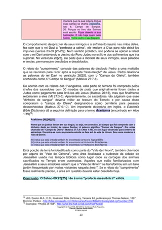 Copyright © Uri Yosef, PhD, 2001-2010 for the Messiah Truth Project, Inc.
Tradução e Revisão: Renato Santos
All rights reserved
13
maneira que na sua própria língua
esse campo se chama Aceldama,
isto é, Campo de Sangue.
20. Porque no livro dos Salmos
está escrito: Fique deserta a sua
habitação, E não haja quem nela
habite, Tome outro o seu bispado.
O comportamento desprezível de seus inimigos e o sofrimento injusto nas mãos deles,
fez com que o rei Davi a "perdesse a calma", ele implora a D’us para não deixá-los
impunes (versos 23-39 [22-28]). Num sentido profético, isto poderia se aplicar a Israel
com o rei Davi antevendo o destino do Povo Judeu no exílio e dos sofrimentos que iria
suportar. No versículo 26[25], ele pede que a morada de seus inimigos, seus palácios
e tendas, permaneçam desolados e desabitados.
O relato do "cumprimento" consiste das palavras do discípulo Pedro a uma multidão
que se reuniram para rezar após a suposta "ressurreição" de Jesus. Pedro relaciona
as palavras do rei Davi no versículo 26[25], com o "Campo do Oleiro", também
conhecido como o "Campo de Sangue" (Mateus 27:7-8).
De acordo com os relatos dos Evangelhos, esta parte do terreno foi comprado pelos
chefes dos sacerdotes com 30 moedas de prata que originalmente foram dadas a
Judas como pagamento para levá-los até Jesus (Mateus 26:15), mas que finalmente
retornaram a eles (Mt 27:3-5). Aparentemente, os sacerdotes não julgaram que esse
"dinheiro de sangue" deveria voltar ao tesouro do Templo e por causa disso
compraram o "campo do Oleiro" designando-o como cemitério para pessoas
desconhecidas (Mateus 27:6-10). Um importante dicionário em inglês, o Easton's
Bible Dictionary dá a seguinte definição para o termo Aceldama (encontrado em Atos
1:19)12
:
Aceldama [N] [H] [S]
Nome que os judeus deram em sua língua, ou seja, em aramaico, ao campo que foi comprado com o
dinheiro dado ao traidor de nosso Senhor. A palavra significa "Campo de Sangue". Era antes
chamado de "Campo do Oleiro" (Mateus 27:7,8 e Atos 1:19), era um lugar destinado para enterro de
estranhos. Encontra-se numa esplanada estreita na face sul do vale de Hinom. Seu nome moderno é
Hak ed-Damm.
[N] indica que esta entrada também foi encontrada na Nave's Topical Bible
[H] indica que esta entrada também foi encontrada na Hitchcock's Bible Names
[S] indica que esta entrada também foi encontrada na Hitchcock's Bible Names
Esta porção de terra foi identificada como parte do "Vale de Hinom", também chamado
por alguns de "Vale de Gehena", uma área localizada a sudoeste da cidade de
Jerusalém usada nos tempos bíblicos como lugar onde as carcaças dos animais
sacrificados no Templo eram queimadas. Aqueles que estão familiarizados com
Jerusalém e seus arredores sabem que o "Vale de Hinom" se transformou em um belo
jardim frequentado por muitos visitantes naquela àrea13
. Se o relato do "cumprimento"
fosse realmente preciso, a área em questão deveria estar desolada hoje.
Conclusão: O Salmo 69:26[25] não é uma "profecia messiânica" válida.
12
M.G. Easton M.A., D.D., Illustrated Bible Dictionary, Terceira Ed, publicado por Thomas Nelson, 1897.
Domínio Público - http://bible.crosswalk.com/Dictionaries/EastonBibleDictionary/ebd.cgi?number=T63
13
Exemplos: "Photos of Hell" - http://what-the-hell-is-hell.com/HellPhotos/
 