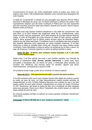 Copyright © Uri Yosef, PhD, 2001-2010 for the Messiah Truth Project, Inc.
Tradução e Revisão: Renato Santos
All rights reserved
4
envenenamento de poços, etc, foram perpetrados contra os judeus que viviam nos
lugares onde viviam, tudo simplesmente utilizados como manobra para despojá-los de
suas riquezas.
O relato de "cumprimento" é retirado de uma passagem que descreve Pôncio Pilatos
discutindo a libertação de Jesus com os líderes espirituais e políticos dos judeus. Eles
supostamente exigiram que ele fosse crucificado e Pilatos [por sua vez] argumenta
que não encontrou nenhuma razão para matá-lo, dizendo que iria punir Jesus e depois
libertá-lo antes da Páscoa.
A relação entre esta suposta "profecia messiânica" e seu relato de "cumprimento" não
está óbvia. O rei Davi reclama das exigências sobre ele ou, profeticamente, sobre
Israel no exílio, feito por opressores, sob o falso pretexto de que eles estavam fazendo
justiça. O autor do Evangelho de Lucas fornece um relato do líder romano querendo
soltar a Jesus enquanto que os líderes judeus acusam Jesus de diferentes delitos,
pedindo que ele fosse executado. O problema é que os resultados das duas situações
são bastante diferentes como observado em várias ocasiões anteriores. O rei Davi
sobreviveu a todos os complôs feitos contra ele, enquanto que Jesus acabou sendo
crucificado. Outra dificuldade é criada ao atribuir os problemas do rei Davi a Jesus. Ou
seja, ele força que o versículo seguinte no salmo se aplique também a Jesus:
Salmo 69: 6[5] - Ó Eterno, bem conheces minhas fraquezas e de Ti não estão
ocultas minhas culpas.
Neste verso, o rei Davi admite que errou e que cometeu pecados com intenção de
fazê-los [o substantivo (aSHAM), pecado intencional, é usado aqui]. Suas
provações e tribulações são, ao menos em parte, a retribuição pelos pecados que
cometeu. Por inferência, isso tornaria Jesus um pecador, alguém que pecou
intencionalmente, contradizendo a doutrina cristã.
Um problema similar surge a partir de um versiculo no mesmo capítulo:
Salmo 69:12[11] - Com pano de saco me cobri e perante eles pareci burlesco.
O rei Davi lamenta sobre como seus inimigos fizeram dele objeto de escárnio quando
se vestiu de pano de saco, um traje frequentemente usados durante períodos de
arrependimento (e luto). A Bíblia Hebraica descreve uma ocasião em que o rei Davi
estava vestido de saco após conduzir culpadamente um censo em Israel (1Crônicas
21:16)9
. Novamente, isto alude as ações de Davi com a finalidade de obter expiação
pelos seus pecados. Ocorre que o Novo Testamento não contém sequer um relato de
Jesus vestido de pano de saco.
As mesmas questões também se aplicam as outras supostas "profecias messiânicas"
neste salmo.
Conclusão: O Salmo 69:5[4] não é uma "profecia messiânica" válida.
9
De acordo com a lei judaica, baseada em Êxodo 30:11-16, contar indivíduos é proibido.
 