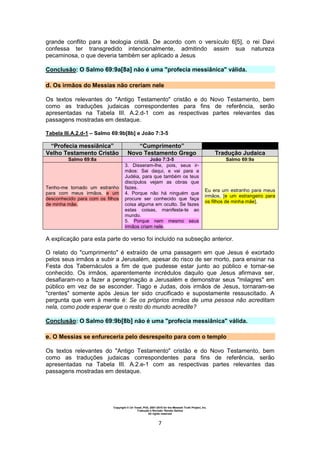 Copyright © Uri Yosef, PhD, 2001-2010 for the Messiah Truth Project, Inc.
Tradução e Revisão: Renato Santos
All rights reserved
7
grande conflito para a teologia cristã. De acordo com o versículo 6[5], o rei Davi
confessa ter transgredido intencionalmente, admitindo assim sua natureza
pecaminosa, o que deveria também ser aplicado a Jesus
Conclusão: O Salmo 69:9a[8a] não é uma "profecia messiânica" válida.
d. Os irmãos do Messias não creriam nele
Os textos relevantes do "Antigo Testamento" cristão e do Novo Testamento, bem
como as traduções judaicas correspondentes para fins de referência, serão
apresentadas na Tabela III. A.2.d-1 com as respectivas partes relevantes das
passagens mostradas em destaque.
Tabela III.A.2.d-1 – Salmo 69:9b[8b] e João 7:3-5
“Profecia messiânica” “Cumprimento”
Velho Testamento Cristão Novo Testamento Grego Tradução Judaica
Salmo 69:8a João 7:3-5 Salmo 69:9a
Tenho-me tornado um estranho
para com meus irmãos, e um
desconhecido para com os filhos
de minha mãe.
3. Disseram-lhe, pois, seus ir-
mãos: Sai daqui, e vai para a
Judéia, para que também os teus
discípulos vejam as obras que
fazes.
4. Porque não há ninguém que
procure ser conhecido que faça
coisa alguma em oculto. Se fazes
estas coisas, manifesta-te ao
mundo.
5. Porque nem mesmo seus
irmãos criam nele.
Eu era um estranho para meus
irmãos, [e um estrangeiro para
os filhos de minha mãe].
A explicação para esta parte do verso foi incluído na subseção anterior.
O relato do "cumprimento" é extraído de uma passagem em que Jesus é exortado
pelos seus irmãos a subir a Jerusalém, apesar do risco de ser morto, para ensinar na
Festa dos Tabernáculos a fim de que pudesse estar junto ao público e tornar-se
conhecido. Os irmãos, aparentemente incrédulos daquilo que Jesus afirmava ser,
desafiaram-no a fazer a peregrinação a Jerusalém e demonstrar seus "milagres" em
público em vez de se esconder. Tiago e Judas, dois irmãos de Jesus, tornaram-se
"crentes" somente após Jesus ter sido crucificado e supostamente ressuscitado. A
pergunta que vem à mente é: Se os próprios irmãos de uma pessoa não acreditam
nela, como pode esperar que o resto do mundo acredite?
Conclusão: O Salmo 69:9b[8b] não é uma "profecia messiânica" válida.
e. O Messias se enfureceria pelo desrespeito para com o templo
Os textos relevantes do "Antigo Testamento" cristão e do Novo Testamento, bem
como as traduções judaicas correspondentes para fins de referência, serão
apresentadas na Tabela III. A.2.e-1 com as respectivas partes relevantes das
passagens mostradas em destaque.
 
