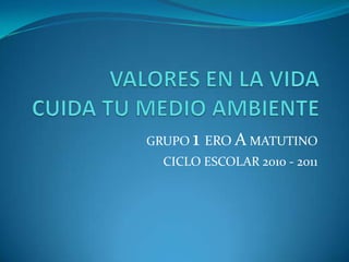 VALORES EN LA VIDACUIDA TU MEDIO AMBIENTE GRUPO 1 EROA MATUTINO CICLO ESCOLAR 2010 - 2011 