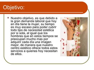 Objetivo:
    Nuestro objetivo, es que debido a
     la gran demanda laboral que hoy
     en día tiene la mujer, su tiempo
     es muy escaso para poder cubrir
     todo tipo de necesidad estética
     por si sola, al igual que los
     hombres que en estos tiempos se
     preocupan mucho mas por
     adquirir cada día una imagen
     mejor, de manera que nuestro
     centro estético ofrece todos estos
     servicios a quienes hoy necesitan
     de ellos.
 