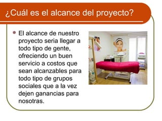 ¿Cuál es el alcance del proyecto?

  El alcance de nuestro
   proyecto seria llegar a
   todo tipo de gente,
   ofreciendo un buen
   servicio a costos que
   sean alcanzables para
   todo tipo de grupos
   sociales que a la vez
   dejen ganancias para
   nosotras.
 