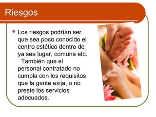 Riesgos
  Losriesgos podrían ser
  que sea poco conocido el
  centro estético dentro de
  ya sea lugar, comuna etc.
   También que el
  personal contratado no
  cumpla con los requisitos
  que la gente exija, o no
  preste los servicios
  adecuados.
 