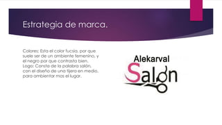 Estrategia de marca.
Colores: Esta el color fucsia, por que
suele ser de un ambiente femenino, y
el negro por que contrasta bien.
Logo: Consta de la palabra salón,
con el diseño de una tijera en medio,
para ambientar mas el lugar.
 