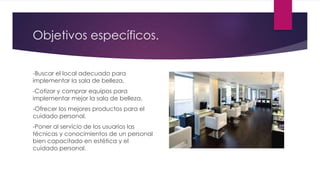 Objetivos específicos.
-Buscar el local adecuado para
implementar la sala de belleza.
-Cotizar y comprar equipos para
implementar mejor la sala de belleza.
-Ofrecer los mejores productos para el
cuidado personal.
-Poner al servicio de los usuarios las
técnicas y conocimientos de un personal
bien capacitado en estética y el
cuidado personal.
 