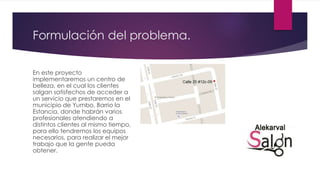 Formulación del problema.
En este proyecto
implementaremos un centro de
belleza, en el cual los clientes
salgan satisfechos de acceder a
un servicio que prestaremos en el
municipio de Yumbo, Barrio la
Estancia, donde habrán varios
profesionales atendiendo a
distintos clientes al mismo tiempo,
para ello tendremos los equipos
necesarios, para realizar el mejor
trabajo que la gente pueda
obtener.
 