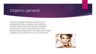 Objetivo general.
El salon de belleza Alekarval tiene como
prioridad brindar un espacio de estetica y
cuidado personal al servicio de cualquier
persona, en el que se puedan encontrar
profesionales, productos y servicios de la mejor
calidad de un ambiente como e innovador.
 
