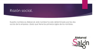 Razón social.
Nuestro nombre es Alekarval, este nombre ha sido determinado por las dos
socias de la empresa, dado que tiene las primeras siglas de los nombres.
 