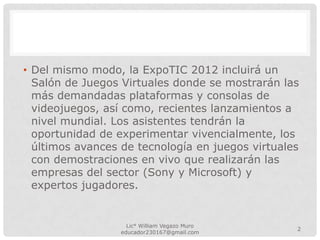 • Del mismo modo, la ExpoTIC 2012 incluirá un
Salón de Juegos Virtuales donde se mostrarán las
más demandadas plataformas y consolas de
videojuegos, así como, recientes lanzamientos a
nivel mundial. Los asistentes tendrán la
oportunidad de experimentar vivencialmente, los
últimos avances de tecnología en juegos virtuales
con demostraciones en vivo que realizarán las
empresas del sector (Sony y Microsoft) y
expertos jugadores.
Lic° William Vegazo Muro
2
educador230167@gmail.com