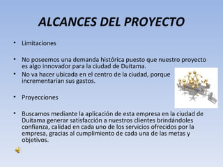 ALCANCES DEL PROYECTO
• Limitaciones

• No poseemos una demanda histórica puesto que nuestro proyecto
  es algo innovador para la ciudad de Duitama.
• No va hacer ubicada en el centro de la ciudad, porque
  incrementarían sus gastos.

• Proyecciones

• Buscamos mediante la aplicación de esta empresa en la ciudad de
  Duitama generar satisfacción a nuestros clientes brindándoles
  confianza, calidad en cada uno de los servicios ofrecidos por la
  empresa, gracias al cumplimiento de cada una de las metas y
  objetivos.
 
