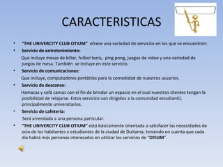CARACTERISTICAS
•   “THE UNIVERCITY CLUB OTIUM” ofrece una variedad de servicios en los que se encuentran:
•   Servicio de entretenimiento:
    Que incluye mesas de billar, futbol tenis, ping pong, juegos de video y una variedad de
    juegos de mesa. También se incluye en este servicio.
•   Servicio de comunicaciones:
    Que incluye, computadores portátiles para la comodidad de nuestros usuarios.
•   Servicio de descanso:
    Hamacas y sofá camas con el fin de brindar un espacio en el cual nuestros clientes tengan la
    posibilidad de relajarse. Estos servicios van dirigidos a la comunidad estudiantil,
    principalmente universitarios.
•   Servicio de cafetería:
    Será arrendada a una persona particular.
•   “THE UNIVERCITY CLUB OTIUM” está básicamente orientada a satisfacer las necesidades de
    ocio de los habitantes y estudiantes de la ciudad de Duitama, teniendo en cuenta que cada
    día habrá más personas interesadas en utilizar los servicios de “OTIUM”.
 